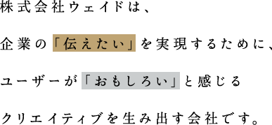 株式会社ウェイドは、企業の「伝えたい」を実現するために、ユーザーが「おもしろい」と感じるクリエイティブを生み出す会社です。